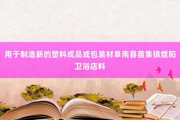 用于制造新的塑料成品或包装材阜南县苗集镇煜阳卫浴店料